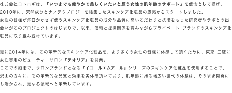 株式会社コトホギは、『いつまでも健やかで美しくいたいと願う女性の肌年齢のサポート』を使命として掲げ、2010年に、天然成分とナノテクノロジーを結集したスキンケア化粧品の販売からスタートしました。 女性の皆様が毎日かかさず使うスキンケア化粧品の成分や品質に高いこだわりと技術をもった研究者やラボとの出会いがこのプロジェクトのはじまりで、以来、信頼と提携関係を育みながらプライベート･ブランドのスキンケア化粧品に取り組み続けています。 更に2014年には、この革新的なスキンケア化粧品を、より多くの女性の皆様に体感して頂くために、東京･三鷹に女性専用のビューティーサロン『テオリア』を開業。 ここでの施術で、サロンブランドとなる『イコールエムアール』シリーズのスキンケア化粧品を使用することで、 沢山の方々に、その革新的な品質と効果を実体感頂いており、肌年齢に拘る幅広い世代の体験は、そのまま開発にも活かされ、更なる領域へと革新しています。