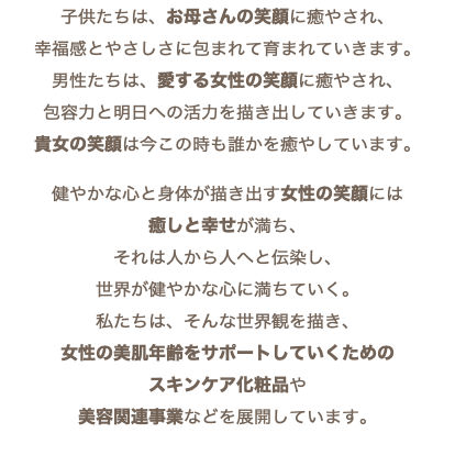 子供たちは、お母さんの笑顔に癒やされ、 幸福感とやさしさに包まれて育まれていきます。 男性たちは、愛する女性の笑顔に癒やされ、 包容力と明日への活力を描き出していきます。 貴女の笑顔は今この時も誰かを癒やしています。 健やかな心と身体が描き出す女性の笑顔には 癒しと幸せが満ち、 それは人から人へと伝染し、 世界が健やかな心に満ちていく。 私たちは、そんな世界観を描き、 女性の美肌年齢をサポートしていくための スキンケア化粧品や 美容関連事業などを展開しています。