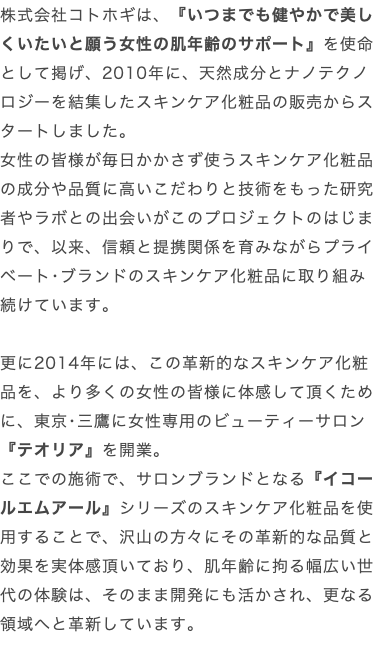 株式会社コトホギは、『いつまでも健やかで美しくいたいと願う女性の肌年齢のサポート』を使命として掲げ、2010年に、天然成分とナノテクノロジーを結集したスキンケア化粧品の販売からスタートしました。 女性の皆様が毎日かかさず使うスキンケア化粧品の成分や品質に高いこだわりと技術をもった研究者やラボとの出会いがこのプロジェクトのはじまりで、以来、信頼と提携関係を育みながらプライベート･ブランドのスキンケア化粧品に取り組み続けています。 更に2014年には、この革新的なスキンケア化粧品を、より多くの女性の皆様に体感して頂くために、東京･三鷹に女性専用のビューティーサロン『テオリア』を開業。 ここでの施術で、サロンブランドとなる『イコールエムアール』シリーズのスキンケア化粧品を使用することで、沢山の方々にその革新的な品質と効果を実体感頂いており、肌年齢に拘る幅広い世代の体験は、そのまま開発にも活かされ、更なる領域へと革新しています。