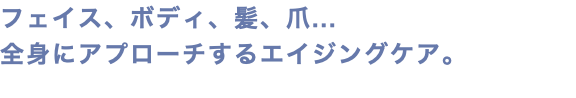 フェイス、ボディ、髪、爪... 全身にアプローチするエイジングケア。