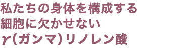 私たちの身体を構成する 細胞に欠かせない γ（ガンマ）リノレン酸