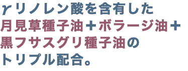 γリノレン酸を含有した 月見草種子油＋ボラージ油＋ 黒フサスグリ種子油の トリプル配合。