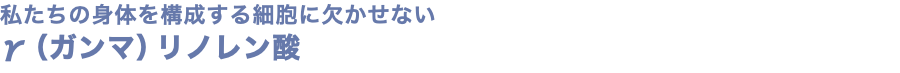 私たちの身体を構成する細胞に欠かせない γ（ガンマ）リノレン酸