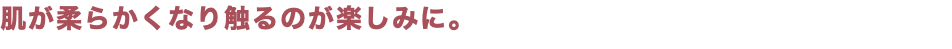 肌が柔らかくなり触るのが楽しみに。