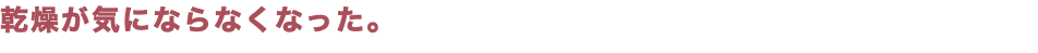 乾燥が気にならなくなった。