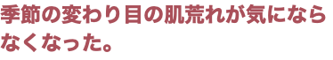 季節の変わり目の肌荒れが気にならなくなった。
