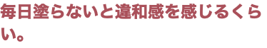 毎日塗らないと違和感を感じるくらい。