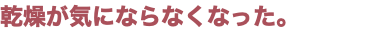 乾燥が気にならなくなった。