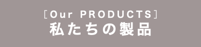 ［Our PRODUCTS］ 私たちの製品
